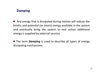 21
Damping
Any energy that is dissipated during motion will reduce the
kinetic and potential (or strain) energy available in the system
and eventually bring the system to rest unless additional
energy is supplied by external sources.
The term Damping is used to describe all types of energy
dissipating mechanisms.
 