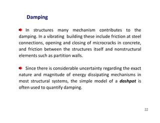 22
Damping
In structures many mechanism contributes to the
damping. In a vibrating building these include friction at steel
connections, opening and closing of microcracks in concrete,
and friction between the structures itself and nonstructural
elements such as partition walls.
Since there is considerable uncertainty regarding the exact
nature and magnitude of energy dissipating mechanisms in
most structural systems, the simple model of a dashpot is
often used to quantify damping.
 