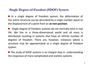 5
In a single degree of freedom system, the deformation of
the entire structure can be described by a single number equal to
the displacement of a point from an at-rest position.
Single Degree of freedom systems do not normally exist in real
life. We live in a three-dimensional world and all mass is
distributed resulting in systems that have an infinite number of
degrees of freedom. There are, however, instances where a
structure may be approximated as a single degree of freedom
system.
The study of SDOF systems is an integral step in understanding
the responses of more complicated and realistic systems.
Single Degree-of-Freedom (SDOF) System
 