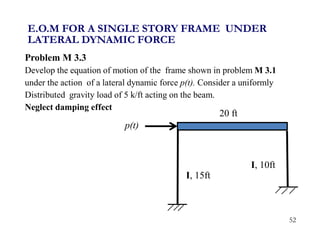 52
Problem M 3.3
Develop the equation of motion of the frame shown in problem M 3.1
under the action of a lateral dynamic force p(t). Consider a uniformly
Distributed gravity load of 5 k/ft acting on the beam.
Neglect damping effect
E.O.M FOR A SINGLE STORY FRAME UNDER
LATERAL DYNAMIC FORCE
I, 15ft
20 ft
I, 10ft
p(t)
 