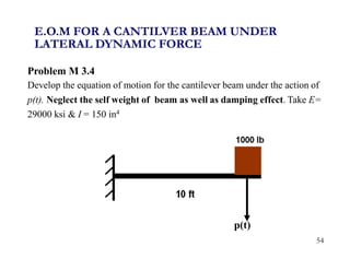 54
Problem M 3.4
Develop the equation of motion for the cantilever beam under the action of
p(t). Neglect the self weight of beam as well as damping effect. Take E=
29000 ksi & I = 150 in4
p(t)
E.O.M FOR A CANTILVER BEAM UNDER
LATERAL DYNAMIC FORCE
 