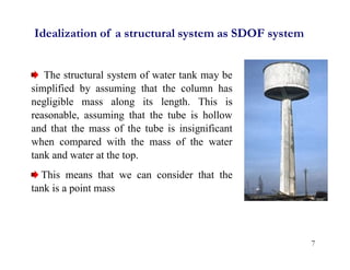 Idealization of a structural system as SDOF system
The structural system of water tank may be
simplified by assuming that the column has
negligible mass along its length. This is
reasonable, assuming that the tube is hollow
and that the mass of the tube is insignificant
when compared with the mass of the water
tank and water at the top.
This means that we can consider that the
tank is a point mass
7
 