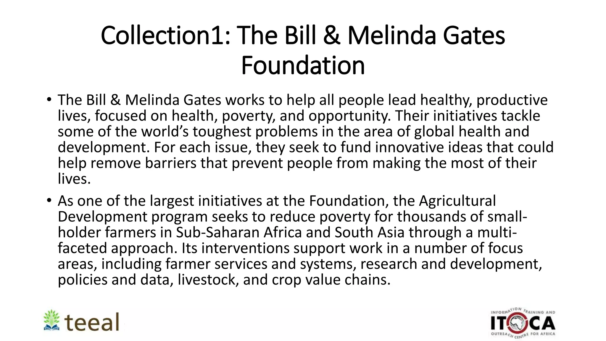 Collection1: The Bill & Melinda Gates
Foundation
• The Bill & Melinda Gates works to help all people lead healthy, productive
lives, focused on health, poverty, and opportunity. Their initiatives tackle
some of the world’s toughest problems in the area of global health and
development. For each issue, they seek to fund innovative ideas that could
help remove barriers that prevent people from making the most of their
lives.
• As one of the largest initiatives at the Foundation, the Agricultural
Development program seeks to reduce poverty for thousands of small-
holder farmers in Sub-Saharan Africa and South Asia through a multi-
faceted approach. Its interventions support work in a number of focus
areas, including farmer services and systems, research and development,
policies and data, livestock, and crop value chains.
 