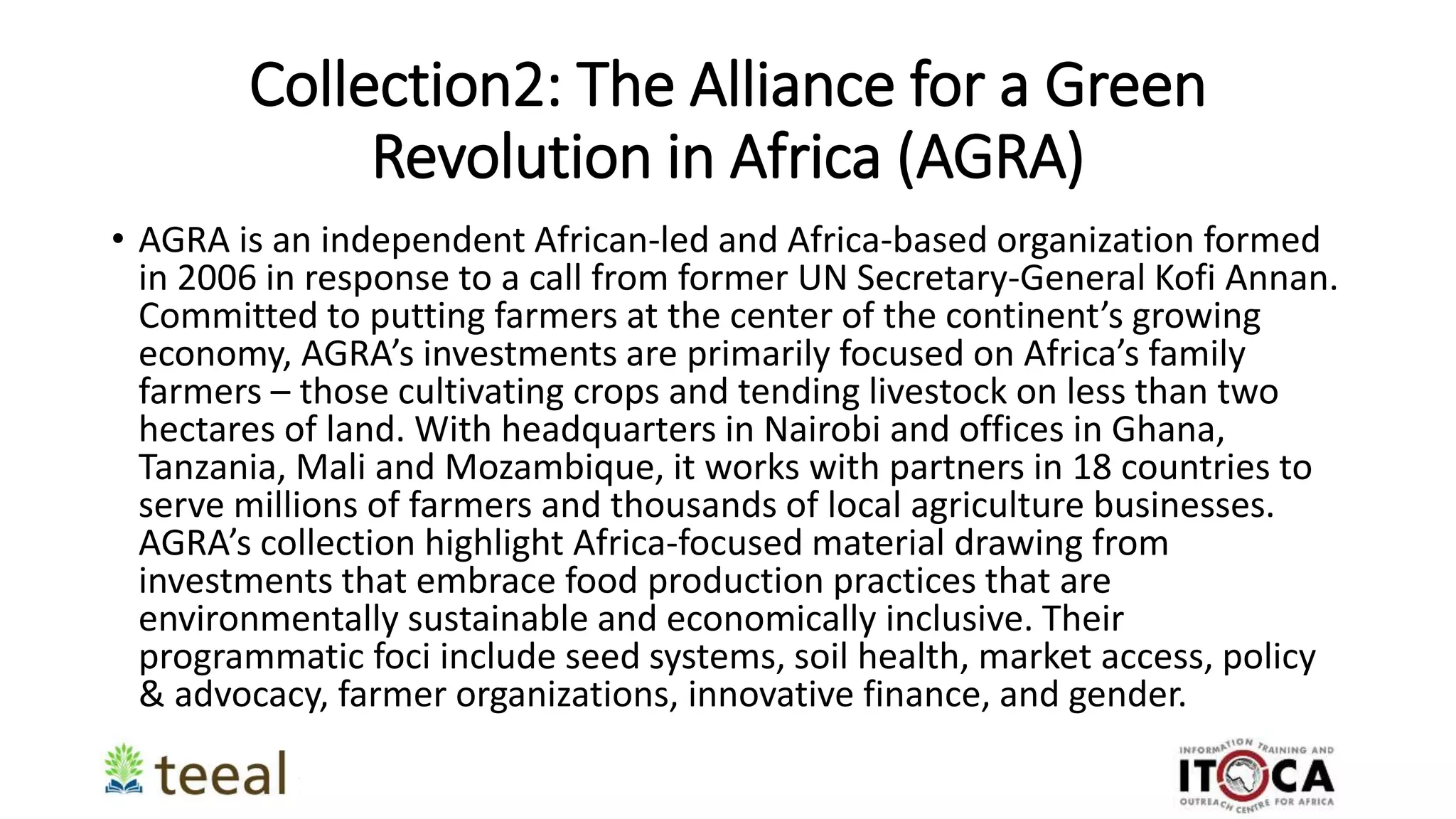 Collection2: The Alliance for a Green
Revolution in Africa (AGRA)
• AGRA is an independent African-led and Africa-based organization formed
in 2006 in response to a call from former UN Secretary-General Kofi Annan.
Committed to putting farmers at the center of the continent’s growing
economy, AGRA’s investments are primarily focused on Africa’s family
farmers – those cultivating crops and tending livestock on less than two
hectares of land. With headquarters in Nairobi and offices in Ghana,
Tanzania, Mali and Mozambique, it works with partners in 18 countries to
serve millions of farmers and thousands of local agriculture businesses.
AGRA’s collection highlight Africa-focused material drawing from
investments that embrace food production practices that are
environmentally sustainable and economically inclusive. Their
programmatic foci include seed systems, soil health, market access, policy
& advocacy, farmer organizations, innovative finance, and gender.
 