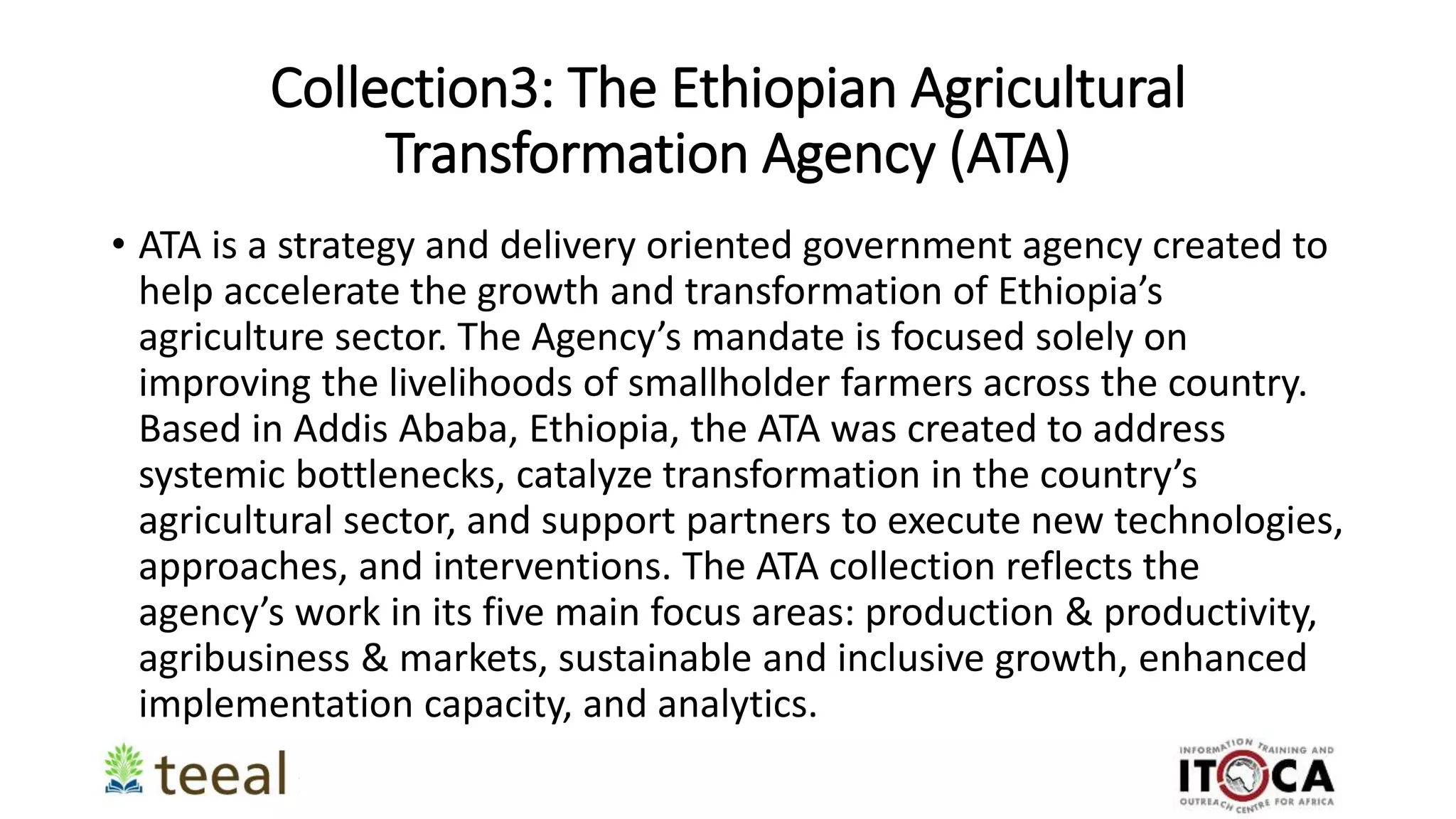 Collection3: The Ethiopian Agricultural
Transformation Agency (ATA)
• ATA is a strategy and delivery oriented government agency created to
help accelerate the growth and transformation of Ethiopia’s
agriculture sector. The Agency’s mandate is focused solely on
improving the livelihoods of smallholder farmers across the country.
Based in Addis Ababa, Ethiopia, the ATA was created to address
systemic bottlenecks, catalyze transformation in the country’s
agricultural sector, and support partners to execute new technologies,
approaches, and interventions. The ATA collection reflects the
agency’s work in its five main focus areas: production & productivity,
agribusiness & markets, sustainable and inclusive growth, enhanced
implementation capacity, and analytics.
 