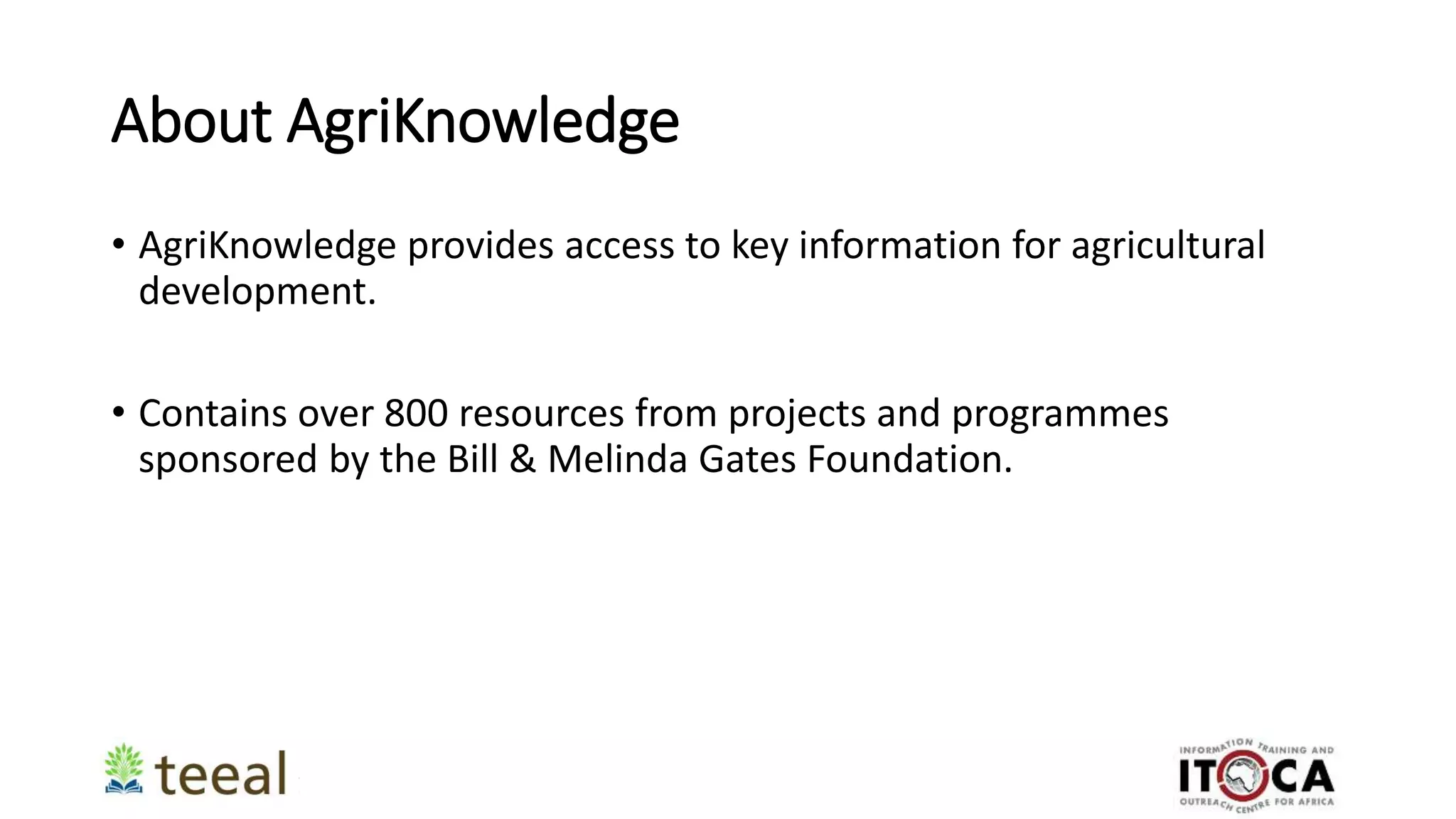 About AgriKnowledge
• AgriKnowledge provides access to key information for agricultural
development.
• Contains over 800 resources from projects and programmes
sponsored by the Bill & Melinda Gates Foundation.
 