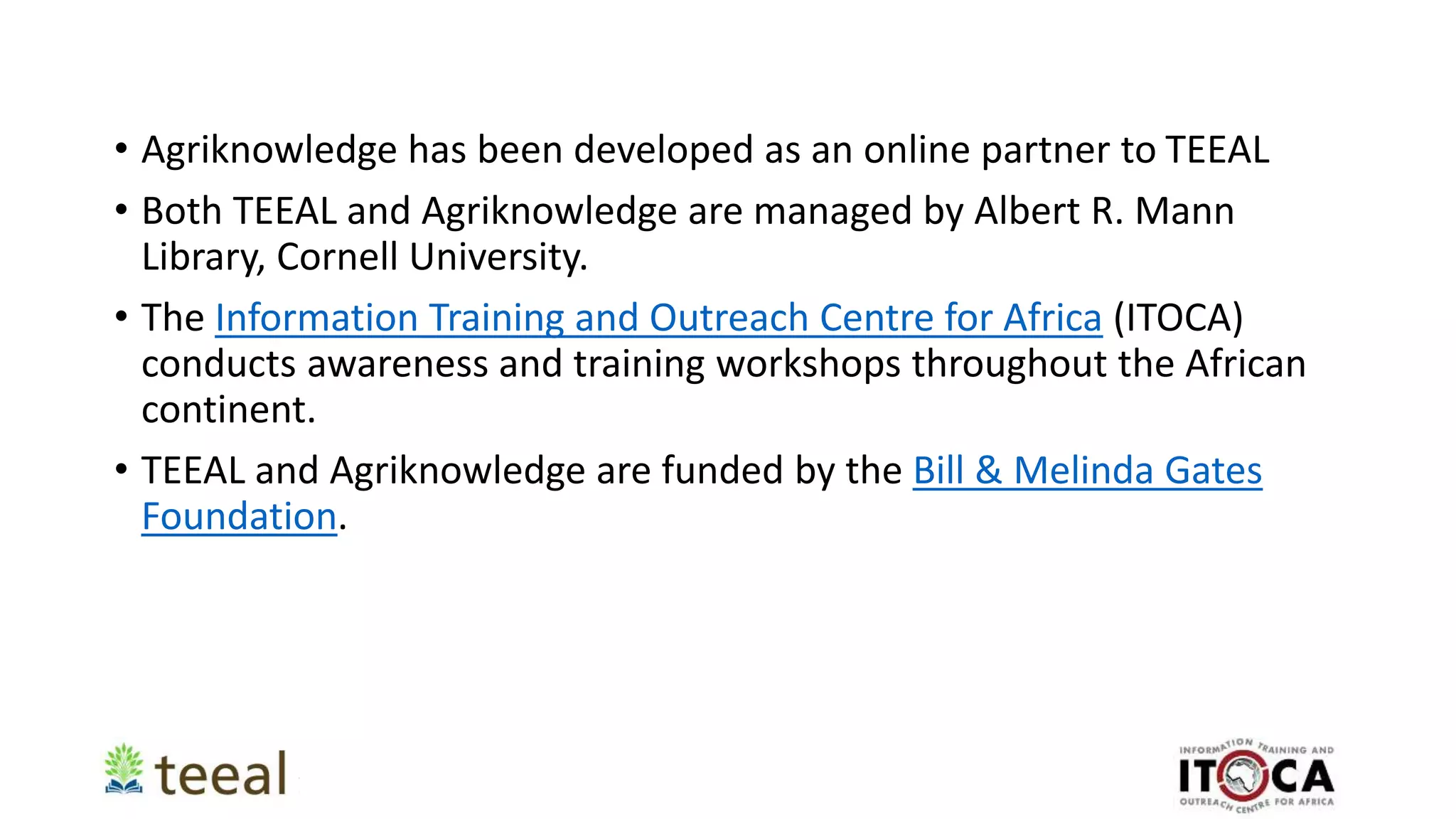 • Agriknowledge has been developed as an online partner to TEEAL
• Both TEEAL and Agriknowledge are managed by Albert R. Mann
Library, Cornell University.
• The Information Training and Outreach Centre for Africa (ITOCA)
conducts awareness and training workshops throughout the African
continent.
• TEEAL and Agriknowledge are funded by the Bill & Melinda Gates
Foundation.
 