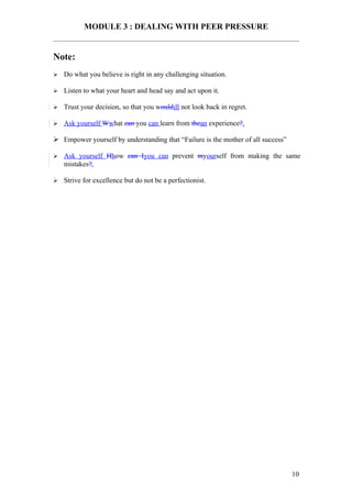 MODULE 3 : DEALING WITH PEER PRESSURE


Note:
   Do what you believe is right in any challenging situation.

   Listen to what your heart and head say and act upon it.

   Trust your decision, so that you wouldill not look back in regret.

   Ask yourself Wwhat can you can learn from thean experience?.

 Empower yourself by understanding that “Failure is the mother of all success”

   Ask yourself Hhow can Iyou can prevent myourself from making the same
    mistakes?.

   Strive for excellence but do not be a perfectionist.




                                                                                  10
 