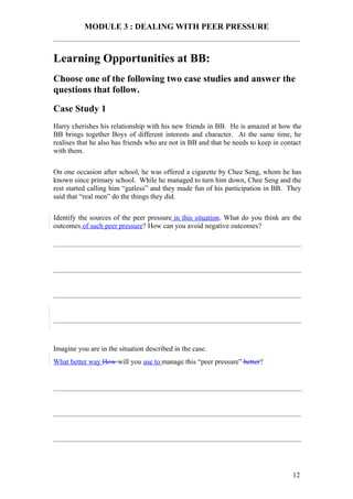 MODULE 3 : DEALING WITH PEER PRESSURE


Learning Opportunities at BB:
Choose one of the following two case studies and answer the
questions that follow.

Case Study 1
Harry cherishes his relationship with his new friends in BB. He is amazed at how the
BB brings together Boys of different interests and character. At the same time, he
realises that he also has friends who are not in BB and that he needs to keep in contact
with them.

On one occasion after school, he was offered a cigarette by Chee Seng, whom he has
known since primary school. While he managed to turn him down, Chee Seng and the
rest started calling him “gutless” and they made fun of his participation in BB. They
said that “real men” do the things they did.

Identify the sources of the peer pressure in this situation. What do you think are the
outcomes of such peer pressure? How can you avoid negative outcomes?




Imagine you are in the situation described in the case.
What better way How will you use to manage this “peer pressure” better?




                                                                                    12
 