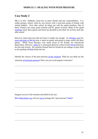 MODULE 3 : DEALING WITH PEER PRESSURE


Case Study 2
BB is so fun! Suddenly, Jason has so many friends and new responsibilities. It is
unlike primary school, when he was always with a close-knit group of friends with
similar hobbies. Now after school, he hangs out with his squad members. One of
them, Charles;, has many great consoles and PC games at home. Many of his squad
members enjoy these games and Jason has decided to join them for an hour each day
after school.

However, Jason discovers that one hour is simply not enough. As timedays goes by,
more and more of the his time is spent on games and going to shops which sell these
games. While Jason becomes very much closer to his friends, his schoolwork
deteriorates. However, while he is concerned about his school works but he dismisses
his fear and worries. He comforts himself that his friends do not indulge in petty theft
or do anything whilech breaks the law.


Identify the sources of the peer pressure in this situation. What do you think are the
outcomes of such peer pressure? How can you avoid negative outcomes?




Imagine you are in the situation described in the case.
How What better way will you use to manage this “peer pressure” better?




                                                                                    14
 