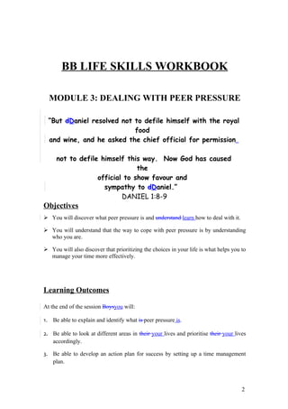 MODULE 3 : DEALING WITH PEER PRESSURE




       BB LIFE SKILLS WORKBOOK

  MODULE 3: DEALING WITH PEER PRESSURE

  “But dDaniel resolved not to defile himself with the royal
                            food
  and wine, and he asked the chief official for permission

     not to defile himself this way. Now God has caused
                               the
                  official to show favour and
                    sympathy to dDaniel.”
                          DANIEL 1:8-9
Objectives
 You will discover what peer pressure is and understand learn how to deal with it.

 You will understand that the way to cope with peer pressure is by understanding
  who you are.

 You will also discover that prioritizing the choices in your life is what helps you to
  manage your time more effectively.




Learning Outcomes

At the end of the session Boysyou will:

1. Be able to explain and identify what is peer pressure is.

2. Be able to look at different areas in their your lives and prioritise their your lives
   accordingly.

3. Be able to develop an action plan for success by setting up a time management
   plan.



                                                                                       2
 
