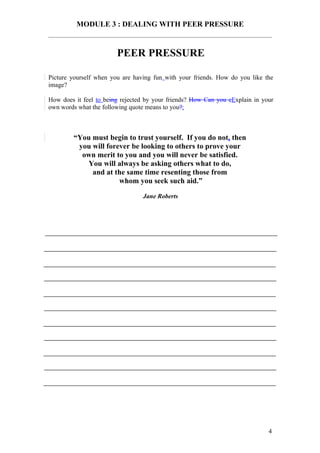 MODULE 3 : DEALING WITH PEER PRESSURE


                        PEER PRESSURE

Picture yourself when you are having fun with your friends. How do you like the
image?

How does it feel to being rejected by your friends? How Can you eExplain in your
own words what the following quote means to you?:



        “You must begin to trust yourself. If you do not, then
         you will forever be looking to others to prove your
          own merit to you and you will never be satisfied.
            You will always be asking others what to do,
             and at the same time resenting those from
                      whom you seek such aid.”

                                 Jane Roberts




                                                                              4
 