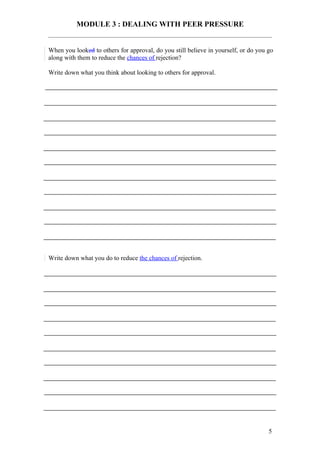 MODULE 3 : DEALING WITH PEER PRESSURE


When you looked to others for approval, do you still believe in yourself, or do you go
along with them to reduce the chances of rejection?

Write down what you think about looking to others for approval.




Write down what you do to reduce the chances of rejection.




                                                                                    5
 