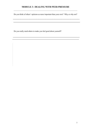 MODULE 3 : DEALING WITH PEER PRESSURE


Do you think of others’ opinions as more important than your own? Why or why not?




Do you really need others to make you feel good about yourself?




                                                                                7
 