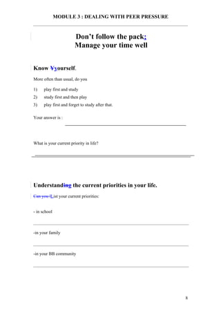 MODULE 3 : DEALING WITH PEER PRESSURE


                        Don’t follow the pack;
                        Manage your time well


Know Yyourself.
More often than usual, do you

1)    play first and study
2)    study first and then play
3)    play first and forget to study after that.

Your answer is :




What is your current priority in life?




Understanding the current priorities in your life.
Can you lList your current priorities:


- in school



-in your family



-in your BB community




                                                      8
 