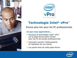Technologie Intel® vPro™
Encore plus loin pour les PC professionnels

Ce que vous apprendrez…
• Pourquoi la technologie Intel® vPro™
  est la plate-forme phare d’Intel
  pour les PC de bureau professionnels
• Comment susciter l’enthousiasme
  et l’adhésion de vos clients
• Les points forts de cette plate-forme
 