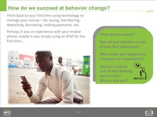 3.11
Think back to your first time using technology to
manage your money – for saving, transferring,
depositing, borrowing, making payments, etc.
Perhaps it was an experience with your mobile
phone, maybe it was simply using an ATM for the
first time…
What did you expect?
How do you rate the success
of your first experience?
What made your experience
successful or unsuccessful?
Are you a regular
user of that banking
service now?
Why or why not?
How do we succeed at behavior change?
 