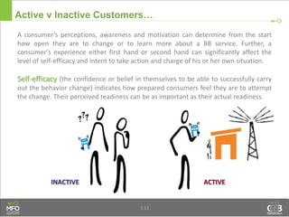 3.13
Active v Inactive Customers…
A consumer’s perceptions, awareness and motivation can determine from the start
how open they are to change or to learn more about a BB service. Further, a
consumer’s experience either first hand or second hand can significantly affect the
level of self-efficacy and intent to take action and charge of his or her own situation.
Self-efficacy (the confidence or belief in themselves to be able to successfully carry
out the behavior change) indicates how prepared consumers feel they are to attempt
the change. Their perceived readiness can be as important as their actual readiness.
ACTIVEINACTIVE
 