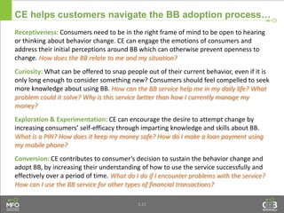 3.21
CE helps customers navigate the BB adoption process…
Receptiveness: Consumers need to be in the right frame of mind to be open to hearing
or thinking about behavior change. CE can engage the emotions of consumers and
address their initial perceptions around BB which can otherwise prevent openness to
change. How does the BB relate to me and my situation?
Curiosity: What can be offered to snap people out of their current behavior, even if it is
only long enough to consider something new? Consumers should feel compelled to seek
more knowledge about using BB. How can the BB service help me in my daily life? What
problem could it solve? Why is this service better than how I currently manage my
money?
Exploration & Experimentation: CE can encourage the desire to attempt change by
increasing consumers’ self-efficacy through imparting knowledge and skills about BB.
What is a PIN? How does it keep my money safe? How do I make a loan payment using
my mobile phone?
Conversion: CE contributes to consumer’s decision to sustain the behavior change and
adopt BB, by increasing their understanding of how to use the service successfully and
effectively over a period of time. What do I do if I encounter problems with the service?
How can I use the BB service for other types of financial transactions?
 