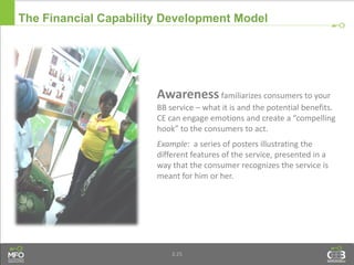 3.25
Awareness familiarizes consumers to your
BB service – what it is and the potential benefits.
CE can engage emotions and create a “compelling
hook” to the consumers to act.
Example: a series of posters illustrating the
different features of the service, presented in a
way that the consumer recognizes the service is
meant for him or her.
The Financial Capability Development Model
 
