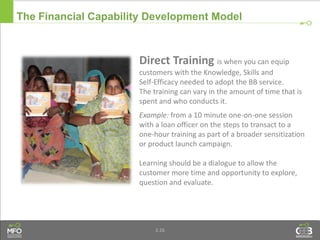 3.26
Direct Training is when you can equip
customers with the Knowledge, Skills and
Self-Efficacy needed to adopt the BB service.
The training can vary in the amount of time that is
spent and who conducts it.
Example: from a 10 minute one-on-one session
with a loan officer on the steps to transact to a
one-hour training as part of a broader sensitization
or product launch campaign.
Learning should be a dialogue to allow the
customer more time and opportunity to explore,
question and evaluate.
The Financial Capability Development Model
 