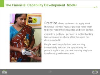 3.27
Practice allows customers to apply what
they have learned. Regular practice helps them
to better retain the knowledge and skills gained.
Example: a customer performs a mobile banking
transaction on his phone after the agent has
demonstrated it.
People need to apply their new learning
immediately. Without the opportunity for
prompt application, the new learning may lose
its relevancy to the consumer.
The Financial Capability Development Model
 