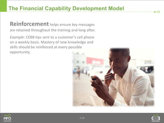 3.28
Reinforcement helps ensure key messages
are retained throughout the training and long after.
Example: CEBB tips sent to a customer’s cell phone
on a weekly basis. Mastery of new knowledge and
skills should be reinforced at every possible
opportunity.
The Financial Capability Development Model
 