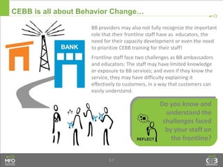 3.7
CEBB is all about Behavior Change…
Do you know and
understand the
challenges faced
by your staff on
the frontline?
BB providers may also not fully recognize the important
role that their frontline staff have as educators, the
need for their capacity development or even the need
to prioritize CEBB training for their staff!
Frontline staff face two challenges as BB ambassadors
and educators: The staff may have limited knowledge
or exposure to BB services; and even if they know the
service, they may have difficulty explaining it
effectively to customers, in a way that customers can
easily understand.
 