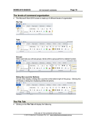 WORD 2010 BASICS Page 10
The levels of command organization
The Microsoft Word 2010 screen is made up of different levels of organization.
File Tab
Tabs
Groups:
Within each tab you w ill see groups. Items w ithin a group perform a related function.
Dialog Box Launcher Buttons:
Groups often display a Dialog Box Launcher at the bottom-right of the group. Clicking this
will display a dialog box displaying additional options.
The File Tab
Clicking on the File Tab w ill display the follow ing.
FOR USE AT THE LICENCED SITE(S) ONLY
2010 Cheltenham Courseware Pty. Ltd. - www.cheltenhamcourseware.com.au
BY M.DAWY.ASWAN
 