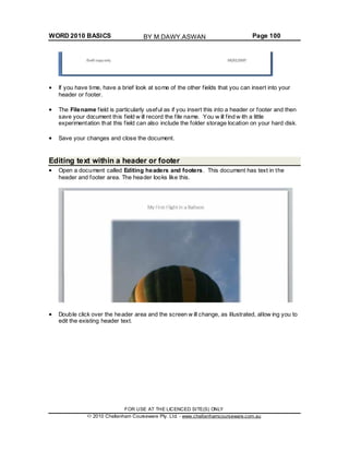 WORD 2010 BASICS Page 100
If you have time, have a brief look at some of the other fields that you can insert into your
header or footer.
The Filename field is particularly useful as if you insert this into a header or footer and then
save your document this field w ill record the file name. You w ill find w ith a little
experimentation that this field can also include the folder storage location on your hard disk.
Save your changes and close the document.
Editing text within a header or footer
Open a document called Editing headers and footers. This document has text in the
header and footer area. The header looks like this.
Double click over the header area and the screen w ill change, as illustrated, allow ing you to
edit the existing header text.
FOR USE AT THE LICENCED SITE(S) ONLY
2010 Cheltenham Courseware Pty. Ltd. - www.cheltenhamcourseware.com.au
BY M.DAWY.ASWAN
 