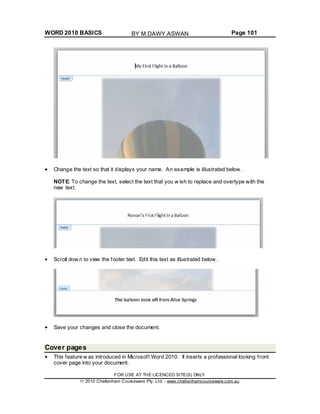 WORD 2010 BASICS Page 101
Change the text so that it displays your name. An example is illustrated below .
NOTE: To change the text, select the text that you w ish to replace and overtype with the
new text.
Scroll dow n to view the footer text. Edit this text as illustrated below .
Save your changes and close the document.
Cover pages
This feature w as introduced in Microsoft Word 2010. It inserts a professional looking front
cover page into your document.
FOR USE AT THE LICENCED SITE(S) ONLY
2010 Cheltenham Courseware Pty. Ltd. - www.cheltenhamcourseware.com.au
BY M.DAWY.ASWAN
 