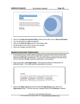 WORD 2010 BASICS Page 103
Click on the [Type the document title] and then enter a title, such as 'About Computers'.
You can also insert a subtitle and abstract.
Click on the [Pick the date] control to insert today's date.
Scroll though the document to review your changes.
Save your changes and close the file.
Applying Automatic Hyphenation
If a w ord at the end of a line of text is too long to fit on that line Word 2010 w ill move that
word to the beginning of the next line rather than hyphenate it. If you w ish you can set up
Word to automatically hyphenate text. You can even control the length of the area at the
end of a line that w ill trigger automatic hyphenation, w hen required.
Open a document called Hyphenation. The document w ill look something like the
illustration below . You should see that hyphenation is not active.
Click on the Page Layout tab and from w ithin the Page Setup group, click on the
Hyphenation button. From the drop dow n displayed click on the Automatic command.
FOR USE AT THE LICENCED SITE(S) ONLY
2010 Cheltenham Courseware Pty. Ltd. - www.cheltenhamcourseware.com.au
BY M.DAWY.ASWAN
 