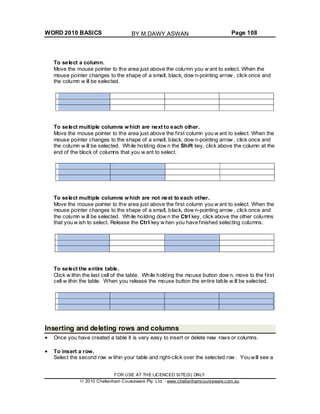 WORD 2010 BASICS Page 108
To select a column.
Move the mouse pointer to the area just above the column you w ant to select. When the
mouse pointer changes to the shape of a small, black, dow n-pointing arrow , click once and
the column w ill be selected.
To select multiple columns which are next to each other.
Move the mouse pointer to the area just above the first column you w ant to select. When the
mouse pointer changes to the shape of a small, black, dow n-pointing arrow , click once and
the column w ill be selected. While holding dow n the Shift key, click above the column at the
end of the block of columns that you w ant to select.
To select multiple columns which are not next to each other.
Move the mouse pointer to the area just above the first column you w ant to select. When the
mouse pointer changes to the shape of a small, black, dow n-pointing arrow , click once and
the column w ill be selected. While holding dow n the Ctrl key, click above the other columns
that you w ish to select. Release the Ctrl key w hen you have finished selecting columns.
To select the entire table.
Click w ithin the last cell of the table. While holding the mouse button dow n, move to the first
cell w ithin the table. When you release the mouse button the entire table w ill be selected.
Inserting and deleting rows and columns
Once you have created a table it is very easy to insert or delete new rows or columns.
To insert a row.
Select the second row w ithin your table and right-click over the selected row . You will see a
FOR USE AT THE LICENCED SITE(S) ONLY
2010 Cheltenham Courseware Pty. Ltd. - www.cheltenhamcourseware.com.au
BY M.DAWY.ASWAN
 