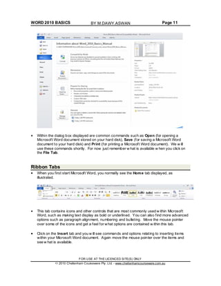WORD 2010 BASICS Page 11
Within the dialog box displayed are common commands such as Open (for opening a
Microsoft Word document stored on your hard disk), Save (for saving a Microsoft Word
document to your hard disk) and Print (for printing a Microsoft Word document). We w ill
use these commands shortly. For now just remember w hat is available w hen you click on
the File Tab.
Ribbon Tabs
When you first start Microsoft Word, you normally see the Home tab displayed, as
illustrated.
This tab contains icons and other controls that are most commonly used w ithin Microsoft
Word, such as making text display as bold or underlined. You can also find more advanced
options such as paragraph alignment, numbering and bulleting. Move the mouse pointer
over some of the icons and get a feel for what options are contained w ithin this tab.
Click on the Insert tab and you w ill see commands and options relating to inserting items
within your Microsoft Word document. Again move the mouse pointer over the items and
see w hat is available.
FOR USE AT THE LICENCED SITE(S) ONLY
2010 Cheltenham Courseware Pty. Ltd. - www.cheltenhamcourseware.com.au
BY M.DAWY.ASWAN
 