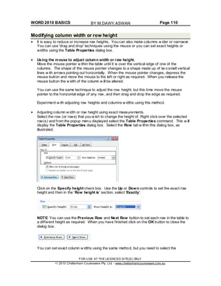 WORD 2010 BASICS Page 110
Modifying column width or row height
It is easy to reduce or increase row heights. You can also make columns w ider or narrower.
You can use 'drag and drop' techniques using the mouse or you can set exact heights or
widths using the Table Properties dialog box.
Using the mouse to adjust column width or row height.
Move the mouse pointer w ithin the table until it is over the vertical edge of one of the
columns. The shape of the mouse pointer changes to a shape made up of tw o small vertical
lines w ith arrows pointing out horizontally. When the mouse pointer changes, depress the
mouse button and move the mouse to the left or right as required. When you release the
mouse button the w idth of the column w ill be altered.
You can use the same technique to adjust the row height, but this time move the mouse
pointer to the horizontal edge of any row, and then drag and drop the edge as required.
Experiment w ith adjusting row heights and columns w idths using this method.
Adjusting column w idth or row height using exact measurements.
Select the row (or rows) that you w ish to change the height of. Right click over the selected
row(s) and from the popup menu displayed select the Table Properties command. This w ill
display the Table Properties dialog box. Select the Row tab w ithin this dialog box, as
illustrated.
Click on the Specify height check box. Use the Up or Down controls to set the exact row
height and then in the 'Row height is' section, select 'Exactly'.
NOTE: You can use the Previous Row and Next Row button to set each row in the table to
a different height as required. When you have finished click on the OK button to close the
dialog box.
You can set exact column w idths using the same method, but you need to select the
FOR USE AT THE LICENCED SITE(S) ONLY
2010 Cheltenham Courseware Pty. Ltd. - www.cheltenhamcourseware.com.au
BY M.DAWY.ASWAN
 