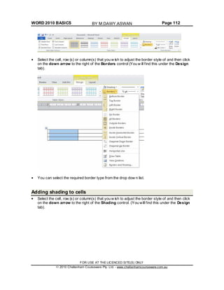 WORD 2010 BASICS Page 112
Select the cell, row (s) or column(s) that you w ish to adjust the border style of and then click
on the down arrow to the right of the Borders control (You w ill find this under the Design
tab).
You can select the required border type from the drop dow n list.
Adding shading to cells
Select the cell, row (s) or column(s) that you w ish to adjust the border style of and then click
on the down arrow to the right of the Shading control. (You will find this under the Design
tab).
FOR USE AT THE LICENCED SITE(S) ONLY
2010 Cheltenham Courseware Pty. Ltd. - www.cheltenhamcourseware.com.au
BY M.DAWY.ASWAN
 
