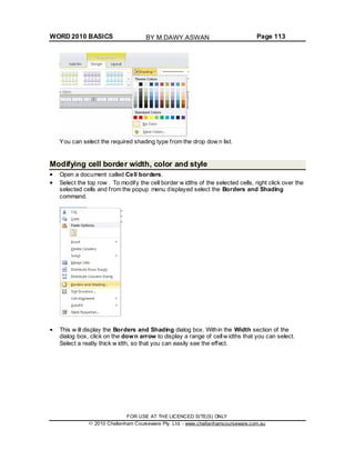WORD 2010 BASICS Page 113
You can select the required shading type from the drop dow n list.
Modifying cell border width, color and style
Open a document called Cell borders.
Select the top row . To modify the cell border w idths of the selected cells, right click over the
selected cells and from the popup menu displayed select the Borders and Shading
command.
This w ill display the Borders and Shading dialog box. Within the Width section of the
dialog box, click on the down arrow to display a range of cellw idths that you can select.
Select a really thick w idth, so that you can easily see the effect.
FOR USE AT THE LICENCED SITE(S) ONLY
2010 Cheltenham Courseware Pty. Ltd. - www.cheltenhamcourseware.com.au
BY M.DAWY.ASWAN
 