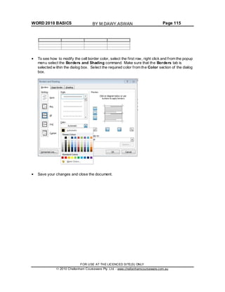 WORD 2010 BASICS Page 115
To see how to modify the cell border color, select the first row, right click and from the popup
menu select the Borders and Shading command. Make sure that the Borders tab is
selected w ithin the dialog box. Select the required color from the Color section of the dialog
box.
Save your changes and close the document.
FOR USE AT THE LICENCED SITE(S) ONLY
2010 Cheltenham Courseware Pty. Ltd. - www.cheltenhamcourseware.com.au
BY M.DAWY.ASWAN
 
