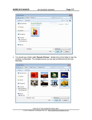 WORD 2010 BASICS Page 117
You should see a folder called 'Sample Pictures'. Double click on this folder to view the
contents, as illustrated. The sample pictures you see may be different from the ones
illustrated.
FOR USE AT THE LICENCED SITE(S) ONLY
2010 Cheltenham Courseware Pty. Ltd. - www.cheltenhamcourseware.com.au
BY M.DAWY.ASWAN
 