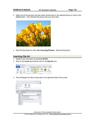 WORD 2010 BASICS Page 118
Select one of the pictures and then either double click on the selected picture or click on the
Insert button. This w ill insert the picture into your document.
Save the document as a file called Inserting Pictures. Close the document.
Inserting Clip Art
Create a new document, by pressing Ctrl+N.
Click on the Insert tab and then click on the Clip Art icon.
This w ill display the Clip Art pane dow n the right hand side of the screen.
FOR USE AT THE LICENCED SITE(S) ONLY
2010 Cheltenham Courseware Pty. Ltd. - www.cheltenhamcourseware.com.au
BY M.DAWY.ASWAN
 