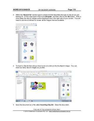 WORD 2010 BASICS Page 119
Within the 'Search for' section type in a keyw ord that describes the type of clip art you are
looking for. In this case type in the w ord computer, and then click on the Go button. After a
short delay the clip art images w ill be displayed dow n the right side of your screen. You w ill
need to use the scroll bars to review all the images that are available.
To insert a Clip Art item all you have to do is to click on the thumbprint image. You can
insert as many clip art images as you like.
Save the document as a file called Inserting Clip Art. Close the document.
FOR USE AT THE LICENCED SITE(S) ONLY
2010 Cheltenham Courseware Pty. Ltd. - www.cheltenhamcourseware.com.au
BY M.DAWY.ASWAN
 
