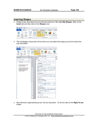 WORD 2010 BASICS Page 120
Inserting Shapes
Create a new document and save the document as a file called My Shapes. Click on the
Insert tab and then click on the Shapes icon.
This w ill display a drop dow n fromw hich you can select the shape you w ish to insert into
your document.
We w ill insert a right pointing arrow into our document. To do this click on the Right Arrow
shape.
FOR USE AT THE LICENCED SITE(S) ONLY
2010 Cheltenham Courseware Pty. Ltd. - www.cheltenhamcourseware.com.au
BY M.DAWY.ASWAN
 