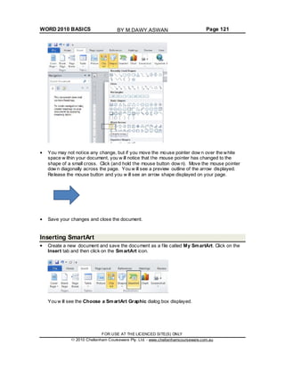 WORD 2010 BASICS Page 121
You may not notice any change, but if you move the mouse pointer dow n over the white
space w ithin your document, you w ill notice that the mouse pointer has changed to the
shape of a small cross. Click (and hold the mouse button dow n). Move the mouse pointer
dow n diagonally across the page. You w ill see a preview outline of the arrow displayed.
Release the mouse button and you w ill see an arrow shape displayed on your page.
Save your changes and close the document.
Inserting SmartArt
Create a new document and save the document as a file called My SmartArt. Click on the
Insert tab and then click on the SmartArt icon.
You w ill see the Choose a SmartArt Graphic dialog box displayed.
FOR USE AT THE LICENCED SITE(S) ONLY
2010 Cheltenham Courseware Pty. Ltd. - www.cheltenhamcourseware.com.au
BY M.DAWY.ASWAN
 