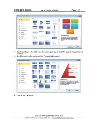 WORD 2010 BASICS Page 122
Slow ly scroll dow n the list to view the amazing variety of SmartArt graphic shapes that are
available.
Scroll back up the list and select the Pyramid List graphic.
Click on the OK button.
FOR USE AT THE LICENCED SITE(S) ONLY
2010 Cheltenham Courseware Pty. Ltd. - www.cheltenhamcourseware.com.au
BY M.DAWY.ASWAN
 