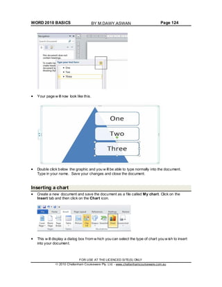WORD 2010 BASICS Page 124
Your page w ill now look like this.
Double click below the graphic and you w ill be able to type normally into the document.
Type in your name. Save your changes and close the document.
Inserting a chart
Create a new document and save the document as a file called My chart. Click on the
Insert tab and then click on the Chart icon.
This w ill display a dialog box from w hich you can select the type of chart you w ish to insert
into your document.
FOR USE AT THE LICENCED SITE(S) ONLY
2010 Cheltenham Courseware Pty. Ltd. - www.cheltenhamcourseware.com.au
BY M.DAWY.ASWAN
 