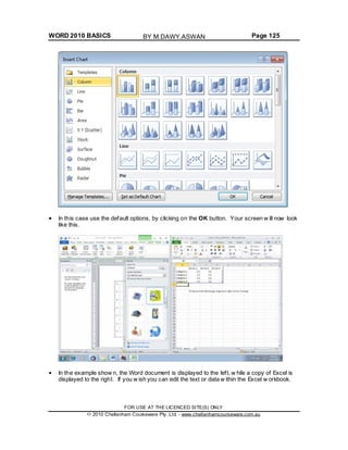 WORD 2010 BASICS Page 125
In this case use the default options, by clicking on the OK button. Your screen w ill now look
like this.
In the example show n, the Word document is displayed to the left, w hile a copy of Excel is
displayed to the right. If you w ish you can edit the text or data w ithin the Excel w orkbook.
FOR USE AT THE LICENCED SITE(S) ONLY
2010 Cheltenham Courseware Pty. Ltd. - www.cheltenhamcourseware.com.au
BY M.DAWY.ASWAN
 
