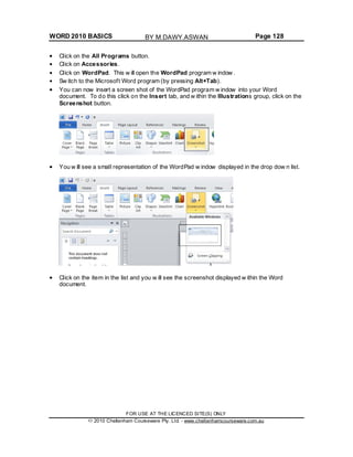 WORD 2010 BASICS Page 128
Click on the All Programs button.
Click on Accessories.
Click on WordPad. This w ill open the WordPad program w indow .
Sw itch to the Microsoft Word program (by pressing Alt+Tab).
You can now insert a screen shot of the WordPad program w indow into your Word
document. To do this click on the Insert tab, and w ithin the Illustrations group, click on the
Screenshot button.
You w ill see a small representation of the WordPad w indow displayed in the drop dow n list.
Click on the item in the list and you w ill see the screenshot displayed w ithin the Word
document.
FOR USE AT THE LICENCED SITE(S) ONLY
2010 Cheltenham Courseware Pty. Ltd. - www.cheltenhamcourseware.com.au
BY M.DAWY.ASWAN
 