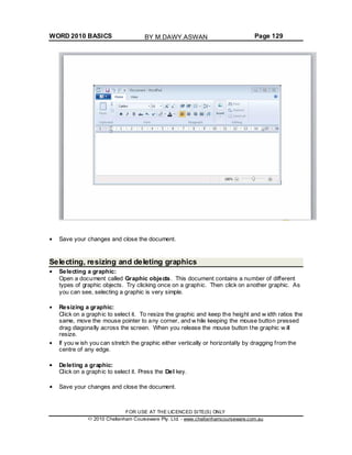 WORD 2010 BASICS Page 129
Save your changes and close the document.
Selecting, resizing and deleting graphics
Selecting a graphic:
Open a document called Graphic objects. This document contains a number of different
types of graphic objects. Try clicking once on a graphic. Then click on another graphic. As
you can see, selecting a graphic is very simple.
Resizing a graphic:
Click on a graphic to select it. To resize the graphic and keep the height and w idth ratios the
same, move the mouse pointer to any corner, and w hile keeping the mouse button pressed
drag diagonally across the screen. When you release the mouse button the graphic w ill
resize.
If you w ish you can stretch the graphic either vertically or horizontally by dragging from the
centre of any edge.
Deleting a graphic:
Click on a graphic to select it. Press the Del key.
Save your changes and close the document.
FOR USE AT THE LICENCED SITE(S) ONLY
2010 Cheltenham Courseware Pty. Ltd. - www.cheltenhamcourseware.com.au
BY M.DAWY.ASWAN
 