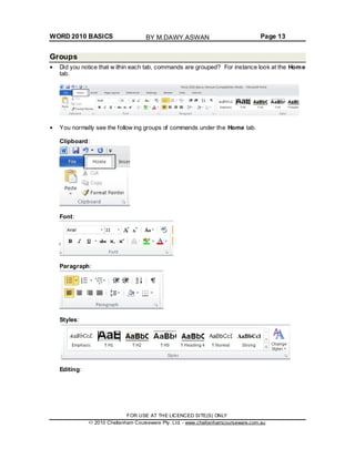 WORD 2010 BASICS Page 13
Groups
Did you notice that w ithin each tab, commands are grouped? For instance look at the Home
tab.
You normally see the follow ing groups of commands under the Home tab.
Clipboard:
Font:
Paragraph:
Styles:
Editing:
FOR USE AT THE LICENCED SITE(S) ONLY
2010 Cheltenham Courseware Pty. Ltd. - www.cheltenhamcourseware.com.au
BY M.DAWY.ASWAN
 