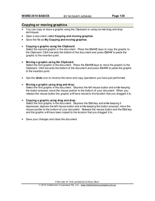 WORD 2010 BASICS Page 130
Copying or moving graphics
You can copy or move a graphic using the Clipboard or using normal drag and drop
techniques.
Open a document called Copying and moving graphics.
Save the file as My Copying and moving graphics.
Copying a graphic using the Clipboard:
Select the second graphic in the document. Press the Ctrl+C keys to copy the graphic to
the Clipboard. Click tow ards the bottom of the document and press Ctrl+V to paste the
graphic to the insertion point.
Moving a graphic using the Clipboard:
Select the first graphic in the document. Press the Ctrl+X keys to move the graphic to the
Clipboard. Click tow ards the bottom of the document and press Ctrl+V to paste the graphic
to the insertion point.
Use the Undo icon to reverse the move and copy operations you have just performed.
Moving a graphic using drag and drop:
Select the first graphic in the document. Depress the left mouse button and w hile keeping
the button pressed, move the mouse pointer to the bottom of your document. When you
release the mouse button the graphic w ill have moved to the location that you dragged it to.
Copying a graphic using drag and drop:
Select the first graphic in the document. Depress the Ctrl key and while keeping it
depressed, depress the left mouse button and w hile keeping the button pressed, move the
mouse pointer to the bottom of your document. Release the mouse button and the Ctrl key
and the graphic w ill have been copied to the location that you dragged it to.
Save your changes and close the document.
FOR USE AT THE LICENCED SITE(S) ONLY
2010 Cheltenham Courseware Pty. Ltd. - www.cheltenhamcourseware.com.au
BY M.DAWY.ASWAN
 